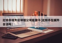 比特币境外区块链公司能做不[比特币在国外合法吗]