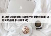 区块链公司趣链科技选哪个行业比较好[区块链公司趣链 科技哪里好]